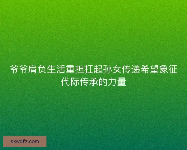 爷爷肩负生活重担扛起孙女传递希望象征代际传承的力量