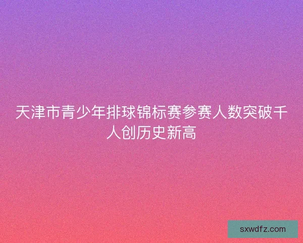 天津市青少年排球锦标赛参赛人数突破千人创历史新高