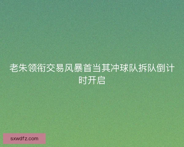 老朱领衔交易风暴首当其冲球队拆队倒计时开启
