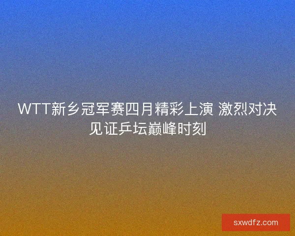 WTT新乡冠军赛四月精彩上演 激烈对决见证乒坛巅峰时刻