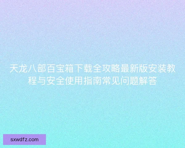 天龙八部百宝箱下载全攻略最新版安装教程与安全使用指南常见问题解答