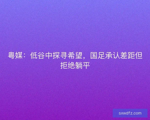 粤媒：低谷中探寻希望，国足承认差距但拒绝躺平