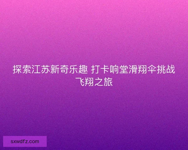 探索江苏新奇乐趣 打卡响堂滑翔伞挑战飞翔之旅