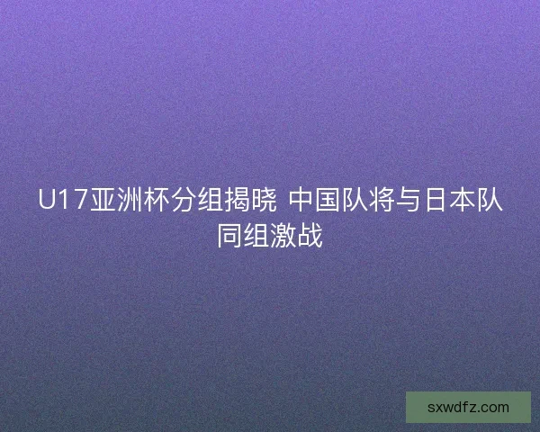 U17亚洲杯分组揭晓 中国队将与日本队同组激战