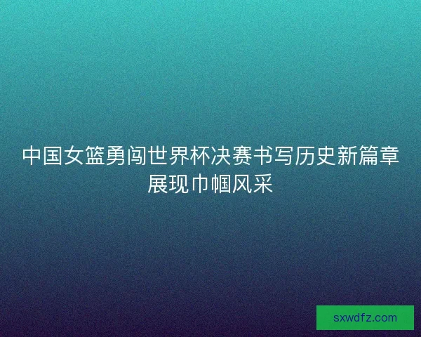 中国女篮勇闯世界杯决赛书写历史新篇章展现巾帼风采