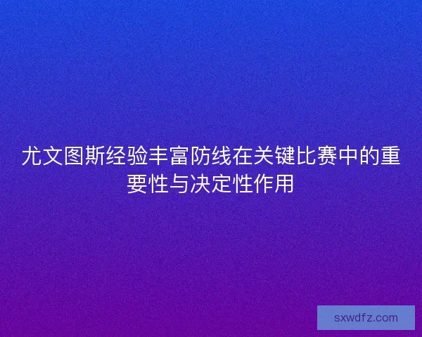 尤文图斯经验丰富防线在关键比赛中的重要性与决定性作用