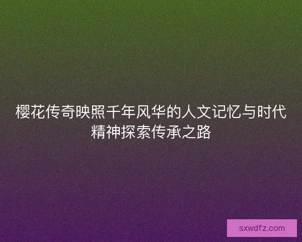 樱花传奇映照千年风华的人文记忆与时代精神探索传承之路