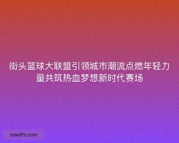 街头篮球大联盟引领城市潮流点燃年轻力量共筑热血梦想新时代赛场