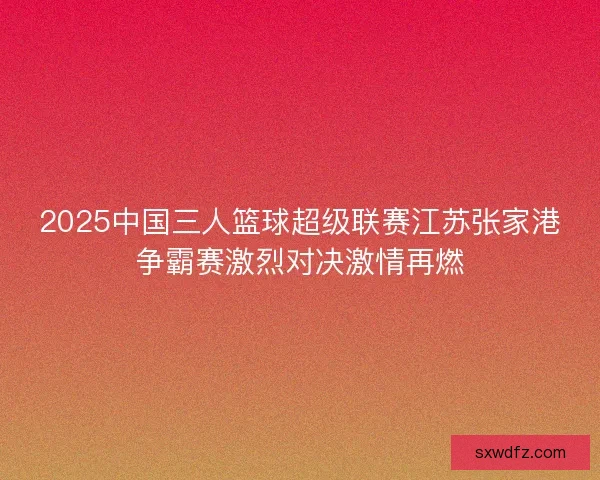 2025中国三人篮球超级联赛江苏张家港争霸赛激烈对决激情再燃
