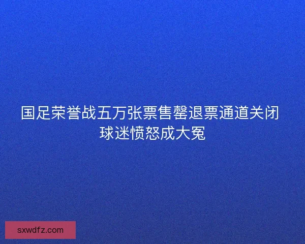 国足荣誉战五万张票售罄退票通道关闭 球迷愤怒成大冤