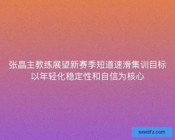 张晶主教练展望新赛季短道速滑集训目标以年轻化稳定性和自信为核心