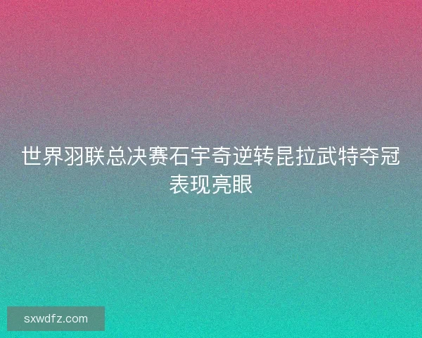 世界羽联总决赛石宇奇逆转昆拉武特夺冠表现亮眼