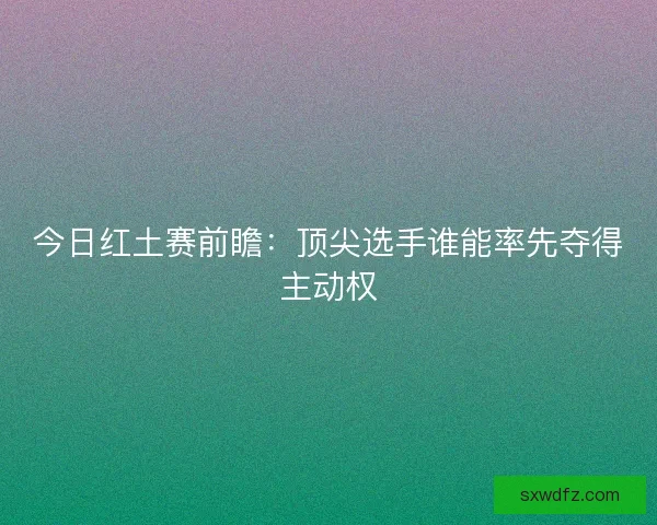 今日红土赛前瞻：顶尖选手谁能率先夺得主动权