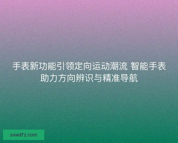 手表新功能引领定向运动潮流 智能手表助力方向辨识与精准导航