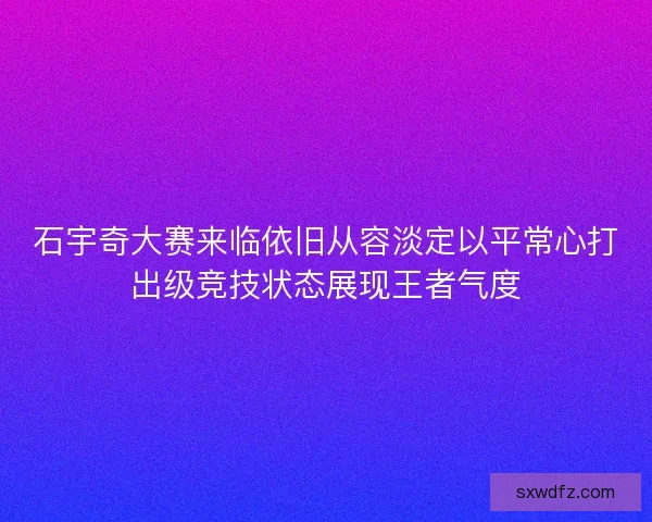 石宇奇大赛来临依旧从容淡定以平常心打出级竞技状态展现王者气度