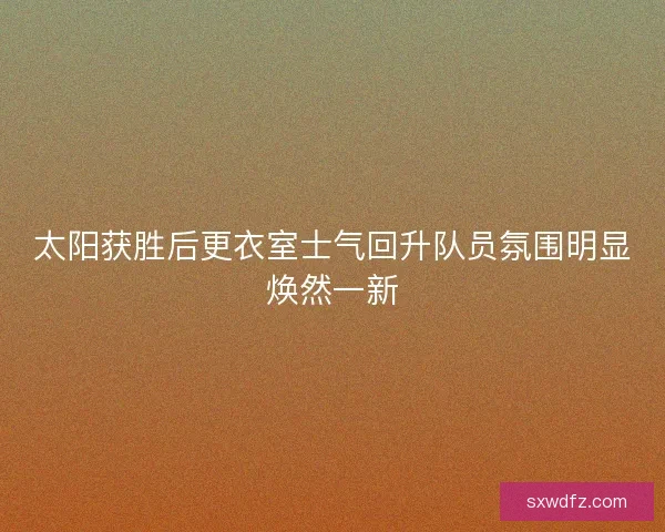 太阳获胜后更衣室士气回升队员氛围明显焕然一新