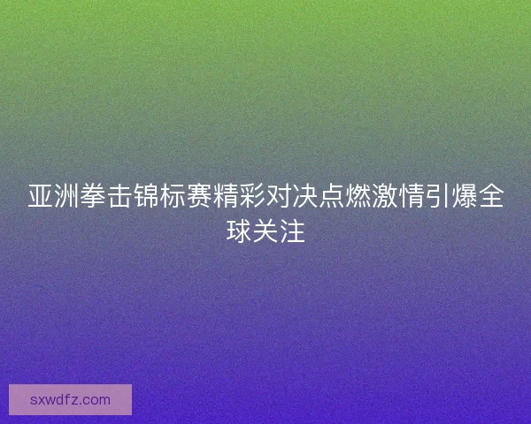 亚洲拳击锦标赛精彩对决点燃激情引爆全球关注