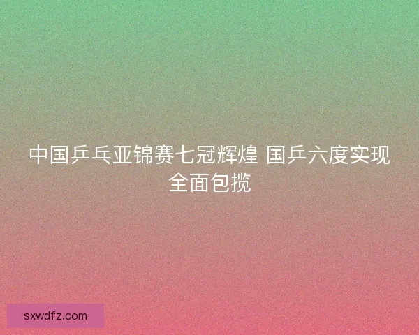 中国乒乓亚锦赛七冠辉煌 国乒六度实现全面包揽