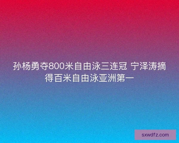 孙杨勇夺800米自由泳三连冠 宁泽涛摘得百米自由泳亚洲第一